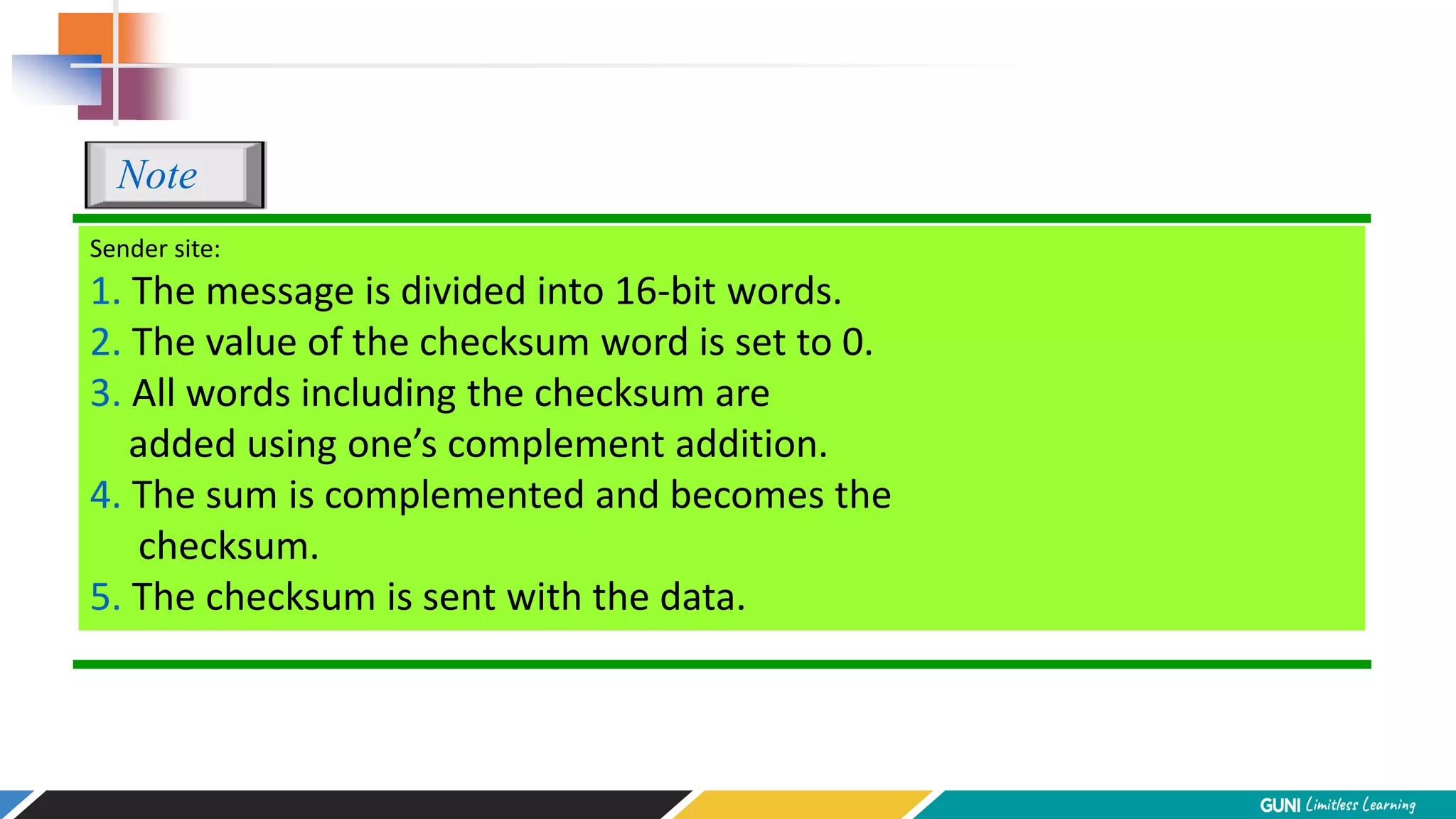 Sender site:
1. The message is divided into 16-bit words.
2. The value of the checksum word is set to 0.
3. All words including the checksum are
added using one’s complement addition.
4. The sum is complemented and becomes the
checksum.
5. The checksum is sent with the data.
Note
 