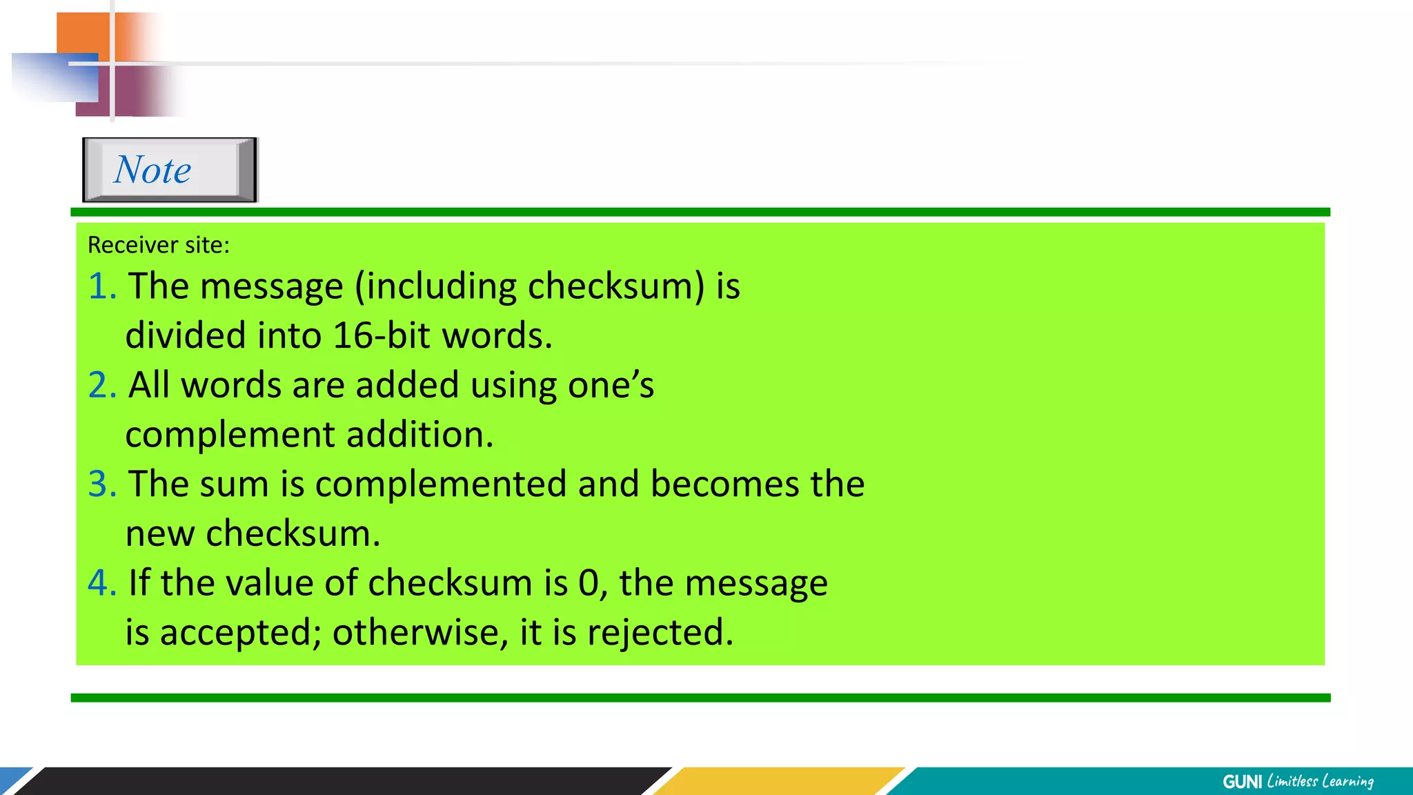 Receiver site:
1. The message (including checksum) is
divided into 16-bit words.
2. All words are added using one’s
complement addition.
3. The sum is complemented and becomes the
new checksum.
4. If the value of checksum is 0, the message
is accepted; otherwise, it is rejected.
Note
 