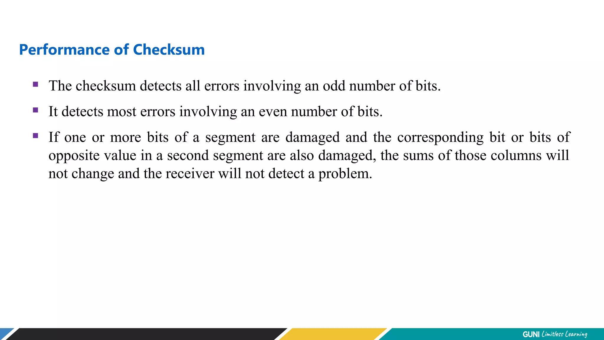 Performance of Checksum
 The checksum detects all errors involving an odd number of bits.
 It detects most errors involving an even number of bits.
 If one or more bits of a segment are damaged and the corresponding bit or bits of
opposite value in a second segment are also damaged, the sums of those columns will
not change and the receiver will not detect a problem.
 