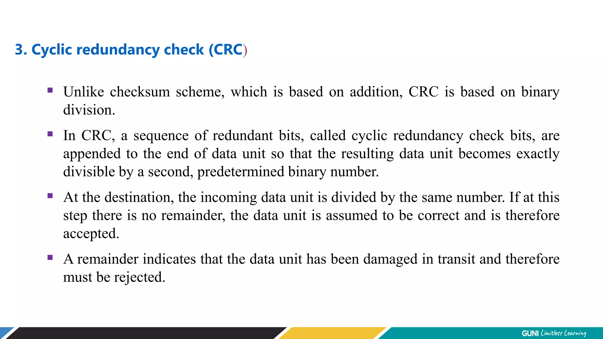3. Cyclic redundancy check (CRC)
 Unlike checksum scheme, which is based on addition, CRC is based on binary
division.
 In CRC, a sequence of redundant bits, called cyclic redundancy check bits, are
appended to the end of data unit so that the resulting data unit becomes exactly
divisible by a second, predetermined binary number.
 At the destination, the incoming data unit is divided by the same number. If at this
step there is no remainder, the data unit is assumed to be correct and is therefore
accepted.
 A remainder indicates that the data unit has been damaged in transit and therefore
must be rejected.
 