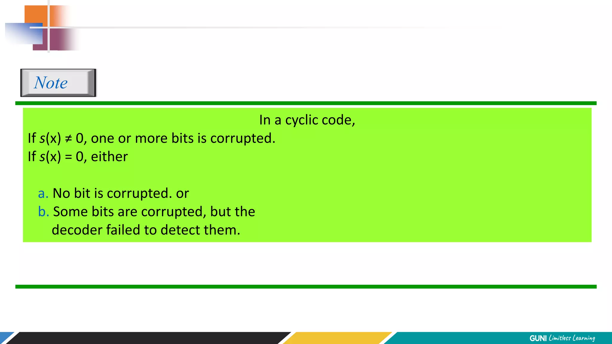 In a cyclic code,
If s(x) ≠ 0, one or more bits is corrupted.
If s(x) = 0, either
a. No bit is corrupted. or
b. Some bits are corrupted, but the
decoder failed to detect them.
Note
 