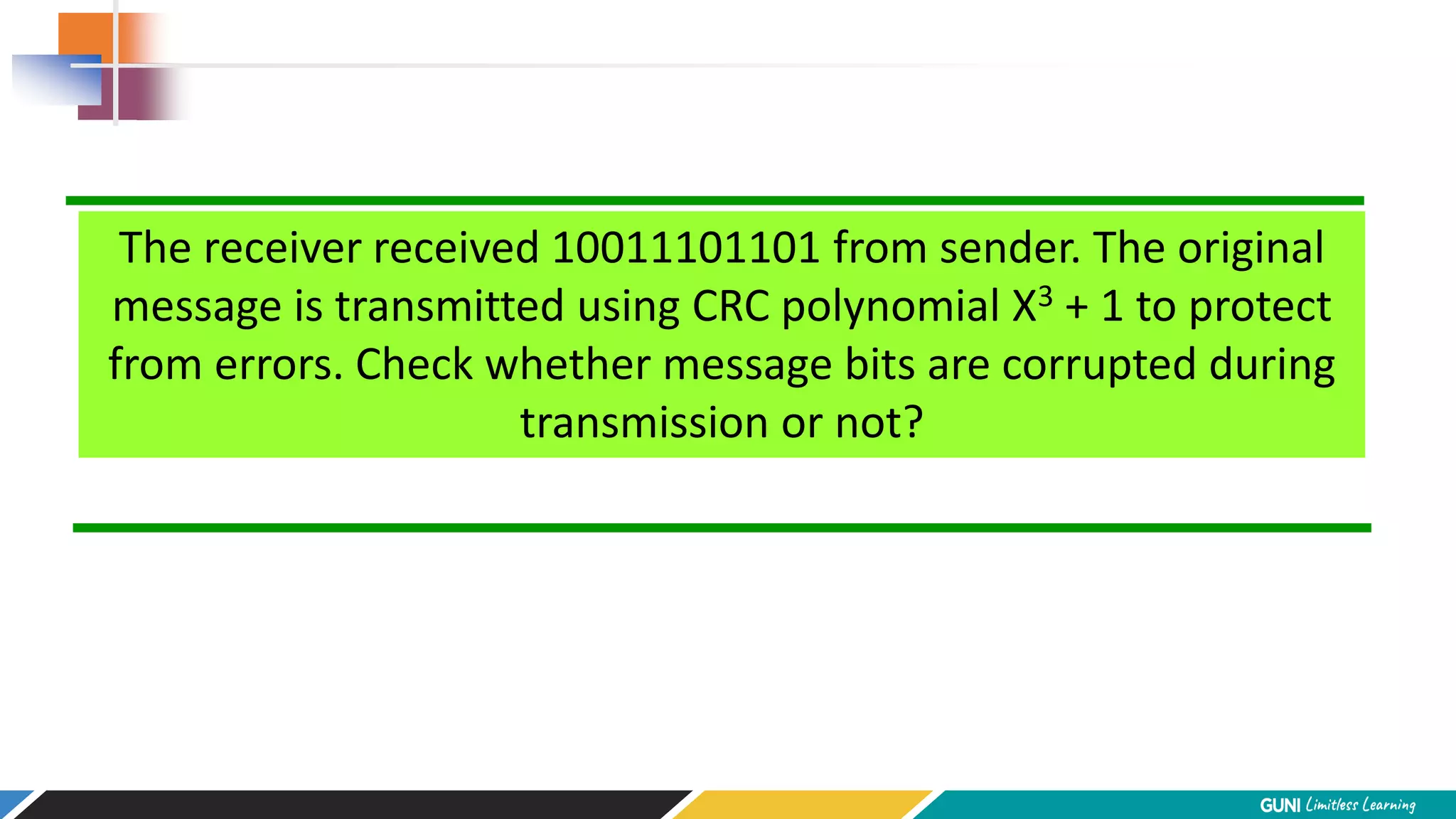 The receiver received 10011101101 from sender. The original
message is transmitted using CRC polynomial X3 + 1 to protect
from errors. Check whether message bits are corrupted during
transmission or not?
 