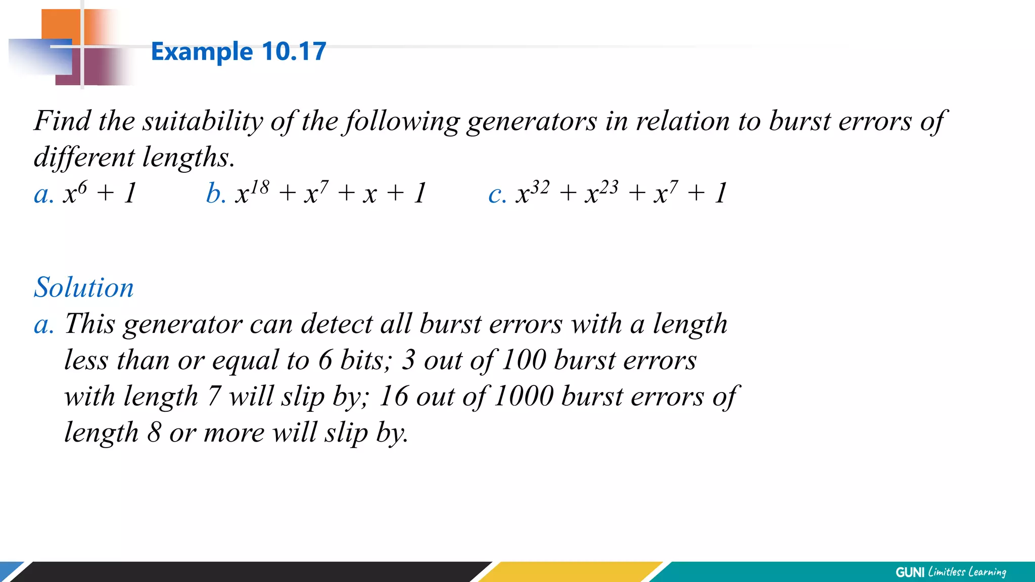 Find the suitability of the following generators in relation to burst errors of
different lengths.
a. x6 + 1 b. x18 + x7 + x + 1 c. x32 + x23 + x7 + 1
Solution
a. This generator can detect all burst errors with a length
less than or equal to 6 bits; 3 out of 100 burst errors
with length 7 will slip by; 16 out of 1000 burst errors of
length 8 or more will slip by.
Example 10.17
 