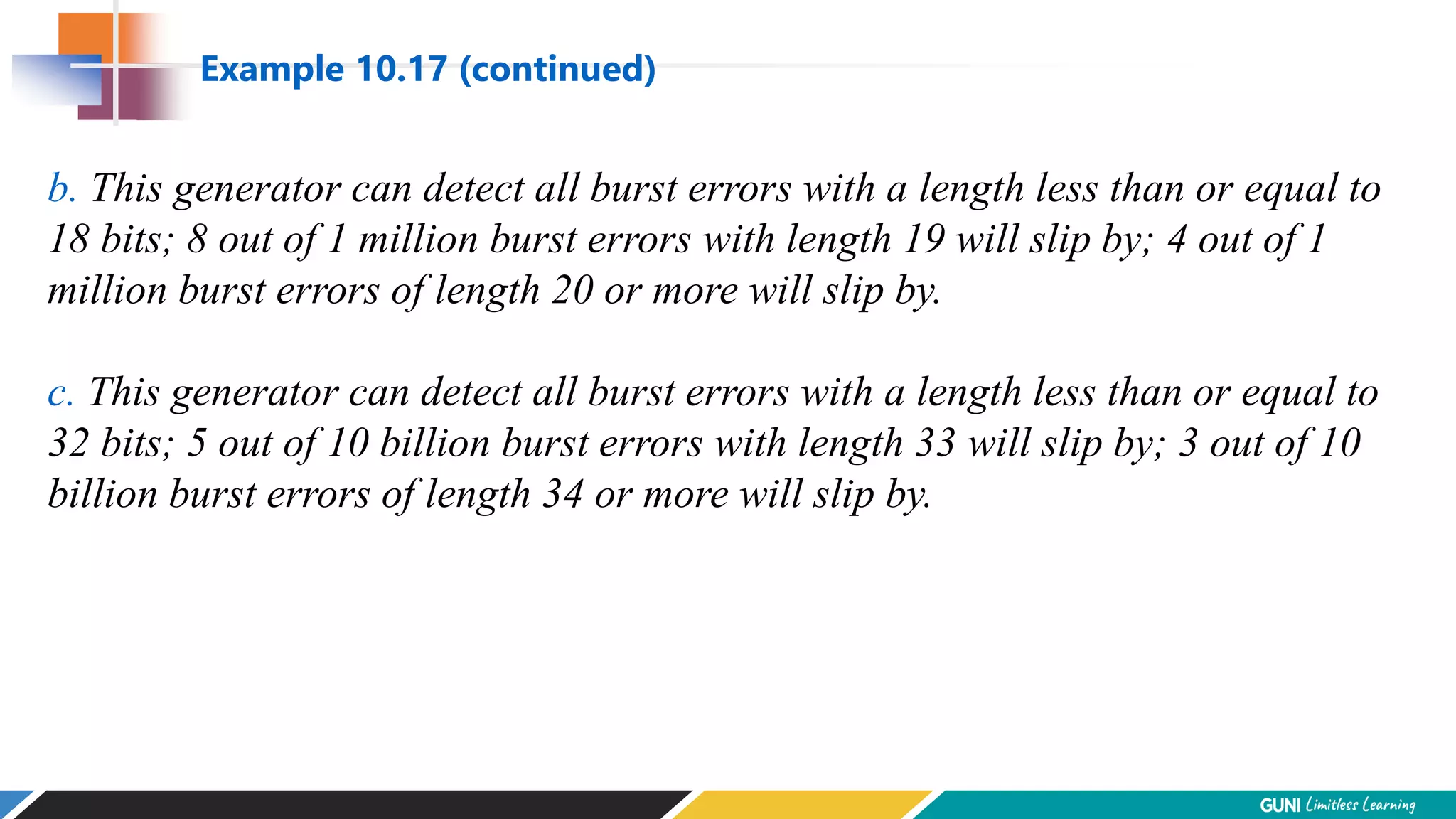 b. This generator can detect all burst errors with a length less than or equal to
18 bits; 8 out of 1 million burst errors with length 19 will slip by; 4 out of 1
million burst errors of length 20 or more will slip by.
c. This generator can detect all burst errors with a length less than or equal to
32 bits; 5 out of 10 billion burst errors with length 33 will slip by; 3 out of 10
billion burst errors of length 34 or more will slip by.
Example 10.17 (continued)
 