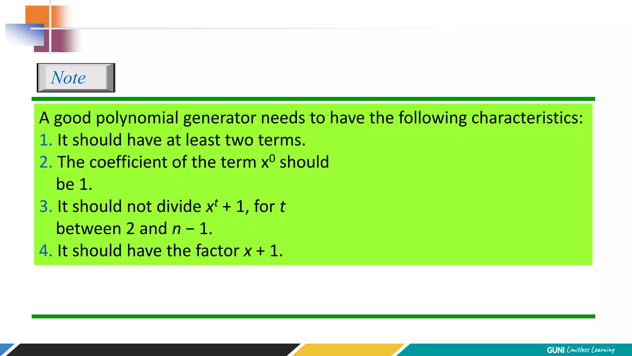 A good polynomial generator needs to have the following characteristics:
1. It should have at least two terms.
2. The coefficient of the term x0 should
be 1.
3. It should not divide xt + 1, for t
between 2 and n − 1.
4. It should have the factor x + 1.
Note
 
