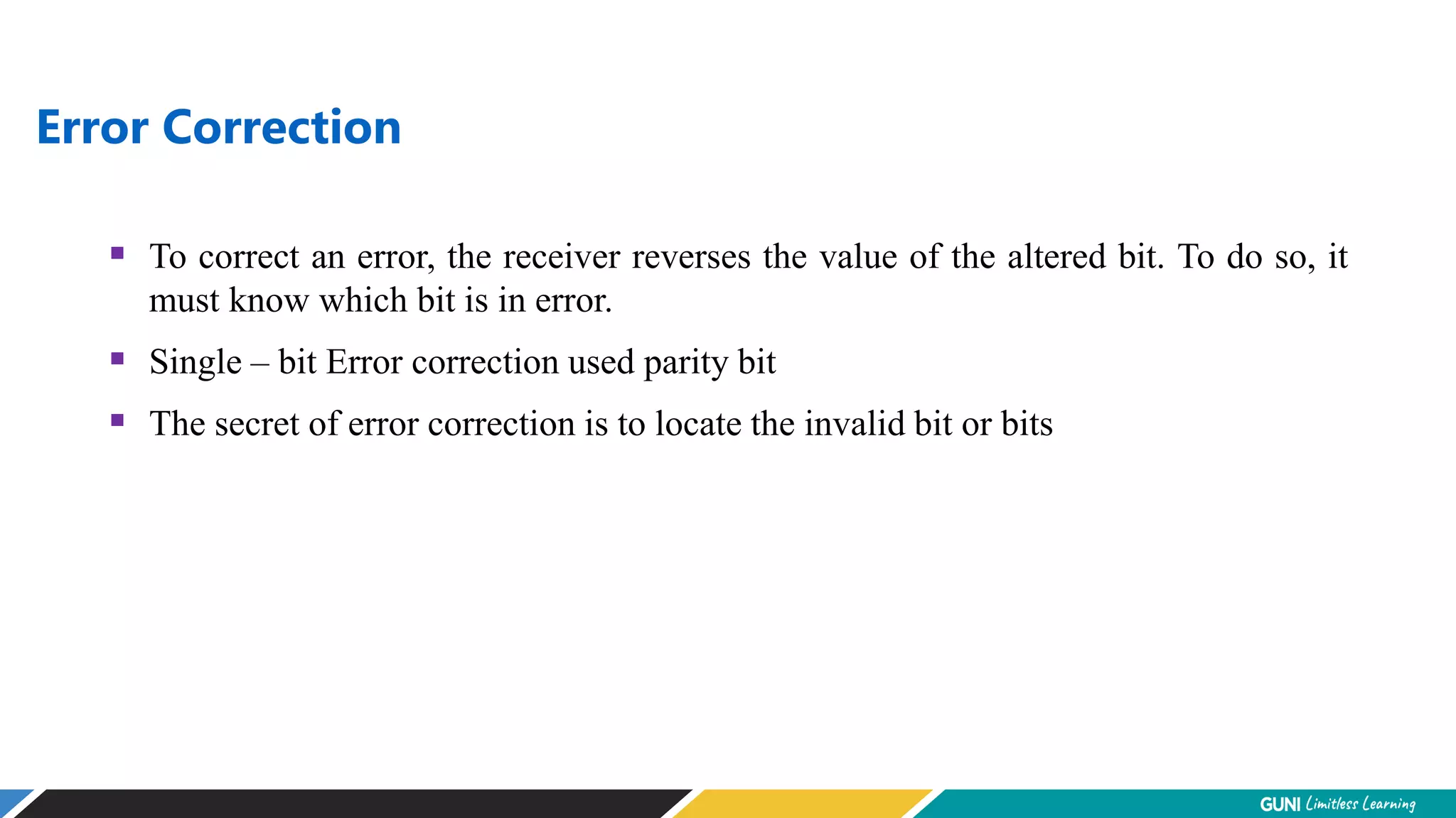 Error Correction
 To correct an error, the receiver reverses the value of the altered bit. To do so, it
must know which bit is in error.
 Single – bit Error correction used parity bit
 The secret of error correction is to locate the invalid bit or bits
 
