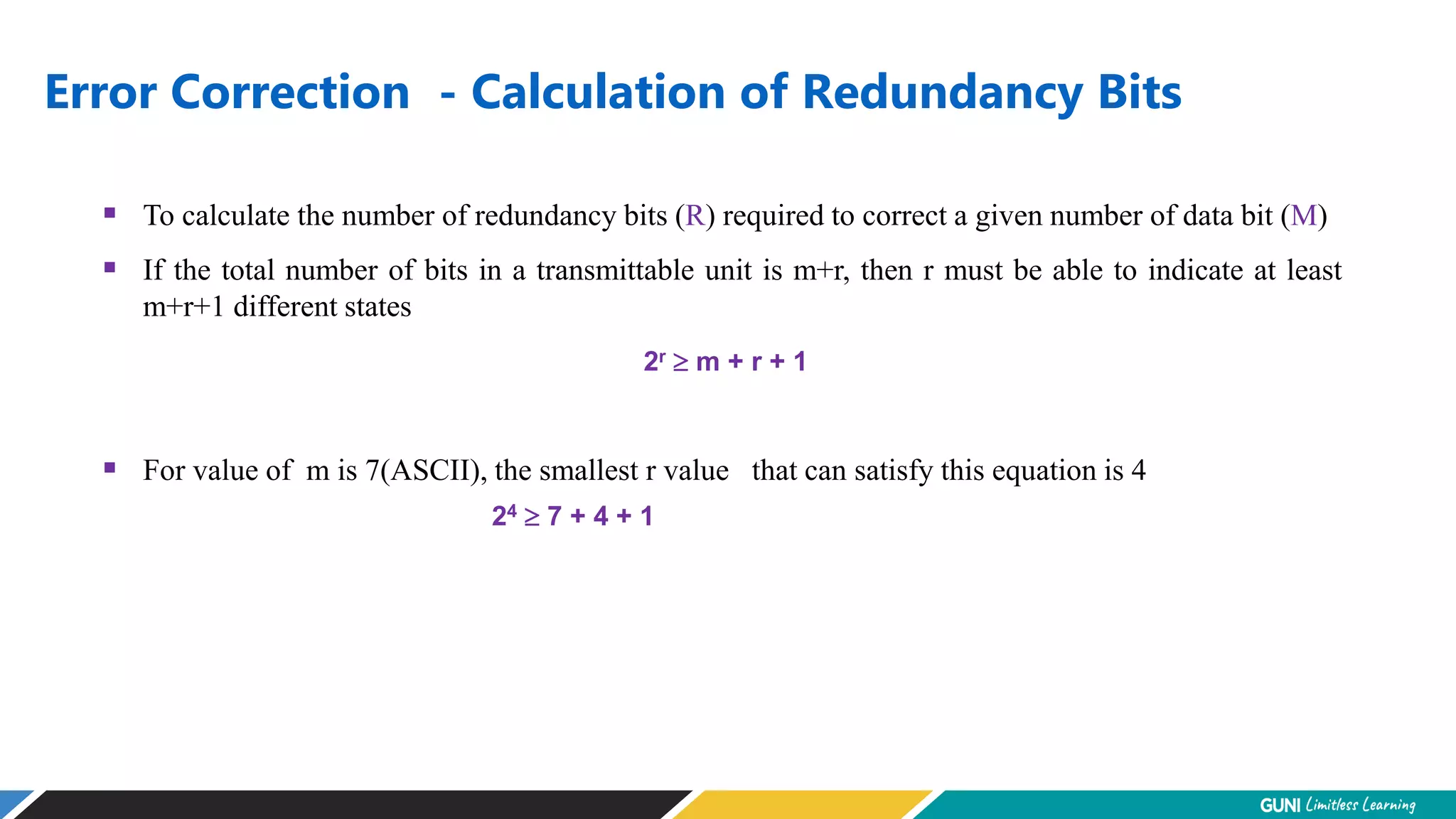Error Correction - Calculation of Redundancy Bits
 To calculate the number of redundancy bits (R) required to correct a given number of data bit (M)
 If the total number of bits in a transmittable unit is m+r, then r must be able to indicate at least
m+r+1 different states
2r  m + r + 1
 For value of m is 7(ASCII), the smallest r value that can satisfy this equation is 4
24  7 + 4 + 1
 