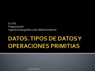 DATOS. TIPOS DE DATOS Y OPERACIONES PRIMITIAS E.S.P.E. Programación  Ingeniería Geográfica y del  Medio Ambiente Ing. Paulo Guerra 