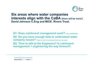 Six areas where water companies
interests align with the CaBA (there will be more!)
David Johnson C.Eng and MICE. Rivers Trust.
Q1: Does catchment management work? Think SAB Miller
Q2: Do you have enough data to understand water
company issues? There is lots of evidence that can be used.
Q3: Time to talk to the Engineers? Is catchment
management + engineering the way forward?.
 