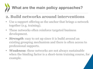 What are the main policy approaches?
2. Build networks around interventions
• Use a support offering as the anchor that brings a network
together (e.g. training).
• These networks often reinforce targeted business
development.
• Strength: easy to set up since it is build around an
existing grouping mechanism and there is often access to
professional supports.
• Weakness: these networks are not always sustainable
when the binding factor is a short-term training course, for
example.
 