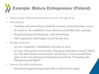 Example: Mature Entrepreneur (Poland)
• Target group: Potential entrepreneurs over the age of 50
• Description:
– Training and networking in Gdansk (January 2009-December 2010)
– In 2009-10, 60 candidates were selected and divided into 3 groups.
– Staged training and financing, with networking.
– ESF supported; total budget was EUR 500 000.
• Results achieved:
– 33 new companies established; all active in 2012,
– In 2010, this project received the “European Enterprise Award” (EEA)
for “The Best Human Investment” and in 2011, it was awarded first
place at the 2011 European Enterprise Awards for “Promoting the
Entrepreneurial Spirit”.
• Lessons for other initiatives:
– Structured support programme that is delivered in stages.
 