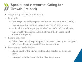 Specialised networks: Going for
Growth (Ireland)
• Target group: Women entrepreneurs.
• Description:
– Group support, led by experienced women entrepreneurs (Leads).
– Group mentoring provides support and “good” peer pressure.
– National Forum brings together all of the Leads and participants.
– Supported by Enterprise Ireland; ESF and the Department of
Justice and Equality.
• Results achieved:
– Cohort from 2012 (60 participants) increased sales by an average of
13%, created 50 new jobs and 7 started exporting.
• Lessons for other initiatives:
– Championed by the private sector and supported by the public
sector.
– Leverages voluntary contribution of entrepreneurs.
 