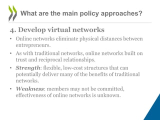 What are the main policy approaches?
4. Develop virtual networks
• Online networks eliminate physical distances between
entrepreneurs.
• As with traditional networks, online networks built on
trust and reciprocal relationships.
• Strength: flexible, low-cost structures that can
potentially deliver many of the benefits of traditional
networks.
• Weakness: members may not be committed,
effectiveness of online networks is unknown.
 