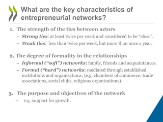 What are the key characteristics of
entrepreneurial networks?
1. The strength of the ties between actors
– Strong ties: at least twice per week and considered to be “close”.
– Weak ties: less than twice per week, but more than once a year.
2. The degree of formality in the relationships
– Informal (“soft”) networks: family, friends and acquaintances.
– Formal (“hard”) networks: mediated through established
institutions and organisations, (e.g. chambers of commerce, trade
associations, social clubs, religious organisations).
3. The purpose and objectives of the network
– e.g. support for growth.
 