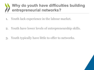 Why do youth have difficulties building
entrepreneurial networks?
1. Youth lack experience in the labour market.
2. Youth have lower levels of entrepreneurship skills.
3. Youth typically have little to offer to networks.
 
