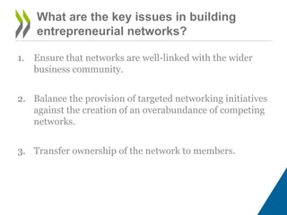 What are the key issues in building
entrepreneurial networks?
1. Ensure that networks are well-linked with the wider
business community.
2. Balance the provision of targeted networking initiatives
against the creation of an overabundance of competing
networks.
3. Transfer ownership of the network to members.
 