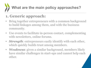 What are the main policy approaches?
1. Generic approach:
• Bring together entrepreneurs with a common background
to build linkages among them, and with the business
community.
• Use events to facilitate in-person contact, complementing
with newsletters, online forums.
• Strength: entrepreneurs easily identify with each other,
which quickly builds trust among members.
• Weakness: given a similar background, members likely
have similar challenges in start-ups and cannot help each
other.
 
