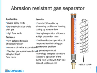 13
Abrasion resistant gas separator
Benefits
•Extends ESP run life by
eliminating problem of housing
cutting by abrasive flow
•Has high separation efficiency
at high production rates
•Enables effective operation of
the pump by eliminating gas
interference problem
•Is a unique patented
technology designed to ensure
successful operation of the
pump from wells with high free
gas and solids content.
Application
•Severe gassy wells
•Extremely abrasive wells
with gas
•High flow wells
Features
•New patented design
of helical inducer
•No areas of solids accumulation
•Effective gas separation efficiency
at higher fluid
flow rates
Helical screw
 