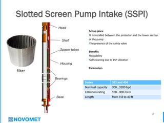 17
Slotted Screen Pump Intake (SSPI)
Set up place
•It is installed between the protector and the lower section
of the pump
•The presence of the safety valve
Benefits
•Reusability
•Self-cleaning due to ESP vibration
Parameters
Series 362 and 406
Nominal capacity 300…3200 bpd
Filtration rating 100…300 mcm
Length from 9.8 to 40 ft
Bearings
Base
Head
Shaft
Housing
Spacer tubes
 