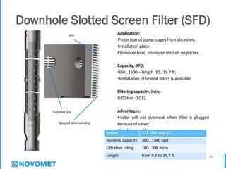 18
Downhole Slotted Screen Filter (SFD)
Application:
•Protection of pump stages from abrasives.
•Installation place:
•On motor base, on motor shroud, on packer.
Capacity, BPD:
•350…1500 – length 10…19.7 ft;
•Installation of several filters is available.
Filtering capacity, inch:
•0.004 or 0.012.
Advantages:
•Motor will not overheat when filter is plugged
because of valve;
•Simple assembly;
•High strength of filter element.
Spaped wire winding
Support bar
slot
Series 272, 362 and 677
Nominal capacity 380…1500 bpd
Filtration rating 100…300 mcm
Length from 9.8 to 19,7 ft
 