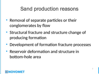 2
Sand production reasons
• Removal of separate particles or their
conglomerates by flow
• Structural fracture and structure change of
producing formation
• Development of formation fracture processes
• Reservoir deformation and structure in
bottom-hole area
 