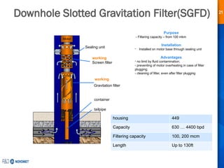 21
Downhole Slotted Gravitation Filter(SGFD)
Motor
Screen filter
Gravitation filter
container
working
working
Sealing unit
Purpose
- Filtering capacity – from 100 mkm
Installation
- Installed on motor base through sealing unit
Advantages
- no limit by fluid contamination;
- preventing of motor overheating in case of filter
plugging;
- cleaning of filter, even after filter plugging
tailpipe
housing 449
Capacity 630 … 4400 bpd
Filtering capacity 100, 200 mcm
Length Up to 130ft
 