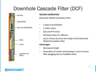 22
Downhole Cascade Filter (DCF)
SECOND GENERATION
Downhole Slotted Gravitation Filter:
• 2 steps of purification
• 2 safety valves
• 362 and 449 series
• Filtrating rating 70..100mcm
• Up to 2 times less than the length of the Downhole
Slotted Gravitation Filter
Advantages:
• Decreased length
• Prevention of motor overheating in case of screen
filter plugging due to installed valves
container for
solids
screw
inlets
valve of slotted filter
slotted filter
housing
 