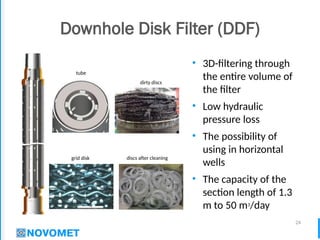 24
Downhole Disk Filter (DDF)
• 3D-filtering through
the entire volume of
the filter
• Low hydraulic
pressure loss
• The possibility of
using in horizontal
wells
• The capacity of the
section length of 1.3
m to 50 m3
/day
tube
grid disk
dirty discs
discs after cleaning
 