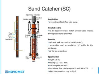 27
Sand Catcher (SC)
Application
•preventing solids inflow into pump
Installation Site
• to be located below motor (double-sided motor)
through additional protector.
Benefits
•hydraulic lock (no need to install packer);
• separation and accumulation of solids in the
container;
•partial gas separation.
Specification
•Length 4,5 m;
•Housing OD – 117 mm;
•Fluid temperature 170ºС;
•Operational flow rate between 10 and 160 m³/d;
•Solids concentration – up to 3 g/l.
 