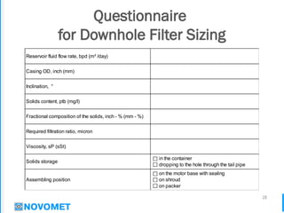 28
Questionnaire
for Downhole Filter Sizing
Viscosity, sP (sSt)
in the container
dropping to the hole through the tail pipe
Required filtration ratio, micron
Solids storage
Reservoir fluid flow rate, bpd (m³ /day)
Casing OD, inch (mm)
Fractional composition of the solids, inch - % (mm - %)
Inclination, °
Solids content, ptb (mg/l)
on the motor base with sealing
on shroud
on packer
Assembling position
 