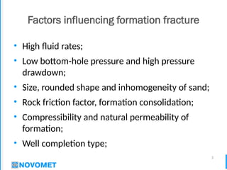 3
Factors influencing formation fracture
• High fluid rates;
• Low bottom-hole pressure and high pressure
drawdown;
• Size, rounded shape and inhomogeneity of sand;
• Rock friction factor, formation consolidation;
• Compressibility and natural permeability of
formation;
• Well completion type;
 
