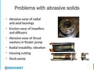 5
Problems with abrasive solids
• Abrasive wear of radial
and axial bearings
• Erosion wear of impellers
and diffusers
• Abrasive wear of thrust
washers in floater pump
• Radial instability, vibration
• Housing cutting
• Stuck pump
 