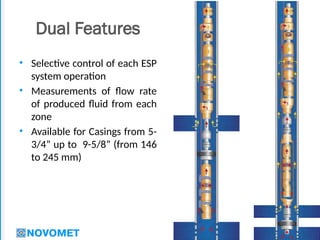19
Dual Features
• Selective control of each ESP
system operation
• Measurements of flow rate
of produced fluid from each
zone
• Available for Casings from 5-
3/4” up to 9-5/8” (from 146
to 245 mm)
 