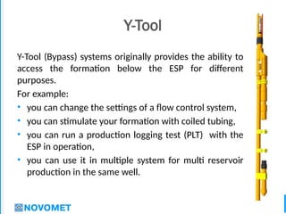 2
Y-Tool
Y-Tool (Bypass) systems originally provides the ability to
access the formation below the ESP for different
purposes.
For example:
• you can change the settings of a flow control system,
• you can stimulate your formation with coiled tubing,
• you can run a production logging test (PLT) with the
ESP in operation,
• you can use it in multiple system for multi reservoir
production in the same well.
 