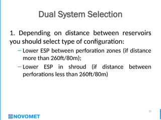 23
Dual System Selection
1. Depending on distance between reservoirs
you should select type of configuration:
– Lower ESP between perforation zones (if distance
more than 260ft/80m);
– Lower ESP in shroud (if distance between
perforations less than 260ft/80m)
 