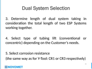 25
Dual System Selection
3. Determine length of dual system taking in
consideration the total length of two ESP Systems
working together.
4. Select type of tubing lift (conventional or
concentric) depending on the Customer’s needs.
5. Select corrosion resistance
(the same way as for Y-Tool: CR1 or CR3 respectively)
 