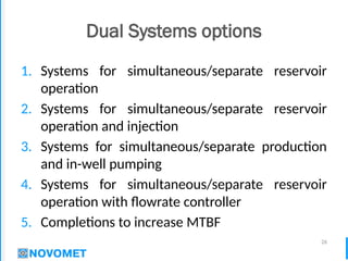 26
Dual Systems options
1. Systems for simultaneous/separate reservoir
operation
2. Systems for simultaneous/separate reservoir
operation and injection
3. Systems for simultaneous/separate production
and in-well pumping
4. Systems for simultaneous/separate reservoir
operation with flowrate controller
5. Completions to increase MTBF
 