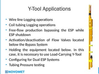 3
Y-Tool Applications
• Wire line Logging operations
• Coil tubing Logging operations
• Free-flow production bypassing the ESP while
ESP shutdown
• Activation/deactivation of Flow Valves located
below the Bypass System
• Holding the equipment located below. In this
case, it is necessary to use Load-Carrying Y-Tool
• Configuring for Dual ESP Systems
• Tubing Pressure testing
 