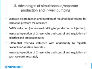 34
3. Advantages of simultaneous/separate
production and in-well pumping
• Separate oil production and injection of required fluid volume for
formation pressure maintenance
• CAPEX reduction (no new well drilling for production or injection);
• Insulated operation of 2 reservoirs and control and regulation of
injection and production rates
• Differential reservoir influence with opportunity to regulate
production/injection flowrates;
• Insulated operation of 2 reservoirs and control and regulation of
each reservoir separately
 