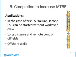 36
5. Completion to increase MTBF
Applications:
• In the case of first ESP failure, second
ESP can be started without workover
crew
• Long distance and remote control
oilfields
• Offshore wells
 