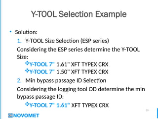 39
Y-TOOL Selection Example
• Solution:
1. Y-TOOL Size Selection (ESP series)
Considering the ESP series determine the Y-TOOL
Size:
Y-TOOL 7" 1.61" XFT TYPEX CRX
Y-TOOL 7" 1.50" XFT TYPEX CRX
2. Min bypass passage ID Selection
Considering the logging tool OD determine the min
bypass passage ID:
Y-TOOL 7" 1.61" XFT TYPEX CRX
 