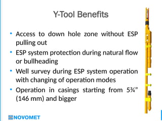 4
Y-Tool Benefits
• Access to down hole zone without ESP
pulling out
• ESP system protection during natural flow
or bullheading
• Well survey during ESP system operation
with changing of operation modes
• Operation in casings starting from 5¾”
(146 mm) and bigger
 