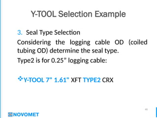 40
Y-TOOL Selection Example
3. Seal Type Selection
Considering the logging cable OD (coiled
tubing OD) determine the seal type.
Type2 is for 0.25” logging cable:
Y-TOOL 7" 1.61" XFT TYPE2 CRX
 