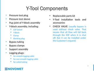 6
Y-Tool Components
• Pressure test plug
• Pressure test sleeve
• Pup joint of Y-block assembly
• Y-block assembly, including:
 ESP Swivel
 Y-Block
 Clamp
 Blanking plug
• Bypass tubing
• Bypass clamps
• Support assembly
• Logging plugs:
 for smooth logging cable
 for non-smooth logging cable
 for coiled tubing
• Replaceable parts kit
• Y-Tool installation tools and
accessories
• CHECK VALVE (usually bypass is
used without check valve. That
means that all flow will fall back
through the ESP when it is shut
off. But it can be installed under
the Customer’s request)
 