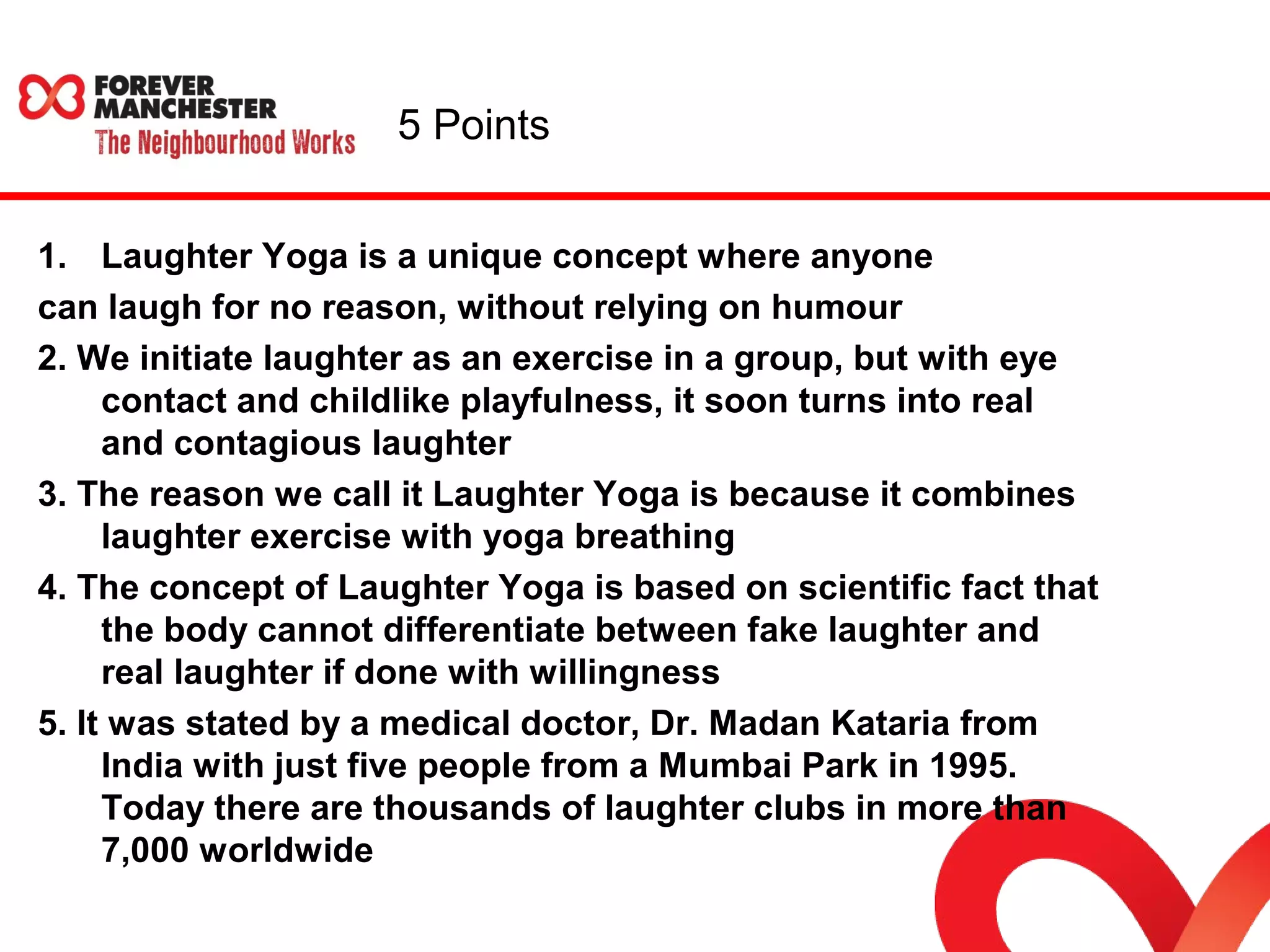 5 Points 
1. Laughter Yoga is a unique concept where anyone 
can laugh for no reason, without relying on humour 
2. We initiate laughter as an exercise in a group, but with eye 
contact and childlike playfulness, it soon turns into real 
and contagious laughter 
3. The reason we call it Laughter Yoga is because it combines 
laughter exercise with yoga breathing 
4. The concept of Laughter Yoga is based on scientific fact that 
the body cannot differentiate between fake laughter and 
real laughter if done with willingness 
5. It was stated by a medical doctor, Dr. Madan Kataria from 
India with just five people from a Mumbai Park in 1995. 
Today there are thousands of laughter clubs in more than 
7,000 worldwide 
 