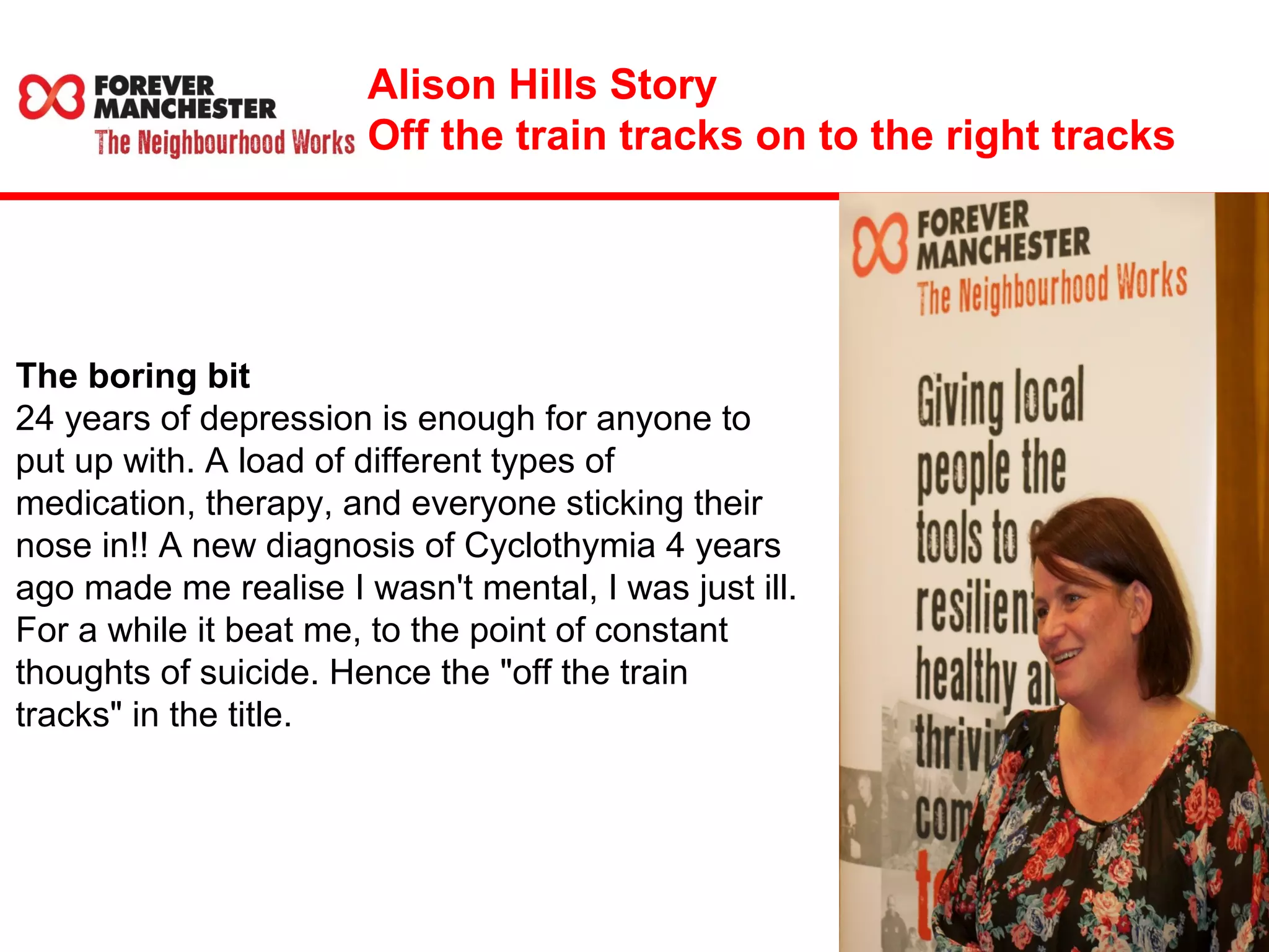 Alison Hills Story 
Off the train tracks on to the right tracks 
The boring bit 
24 years of depression is enough for anyone to 
put up with. A load of different types of 
medication, therapy, and everyone sticking their 
nose in!! A new diagnosis of Cyclothymia 4 years 
ago made me realise I wasn't mental, I was just ill. 
For a while it beat me, to the point of constant 
thoughts of suicide. Hence the "off the train 
tracks" in the title. 
 