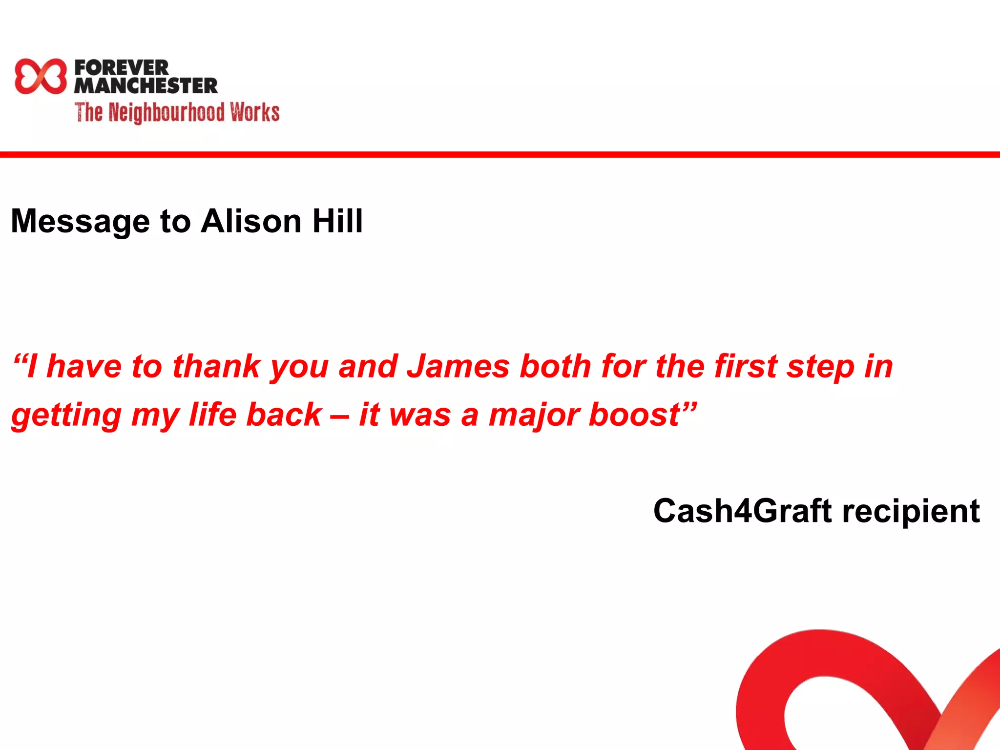 Message to Alison Hill 
“I have to thank you and James both for the first step in 
getting my life back – it was a major boost” 
Cash4Graft recipient 
 