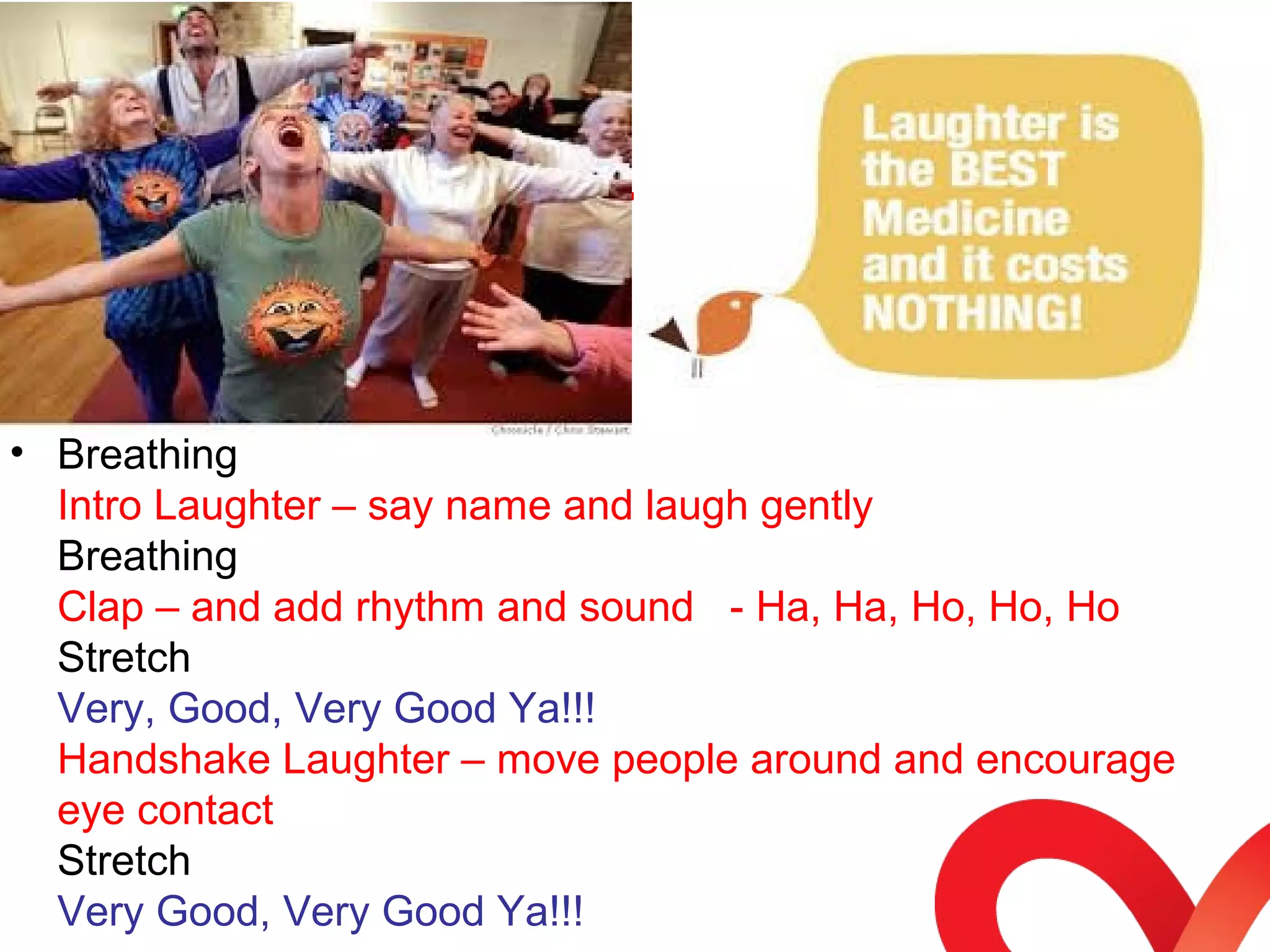 • Breathing 
Intro Laughter – say name and laugh gently 
Breathing 
Clap – and add rhythm and sound - Ha, Ha, Ho, Ho, Ho 
Stretch 
Very, Good, Very Good Ya!!! 
Handshake Laughter – move people around and encourage 
eye contact 
Stretch 
Very Good, Very Good Ya!!! 
 
