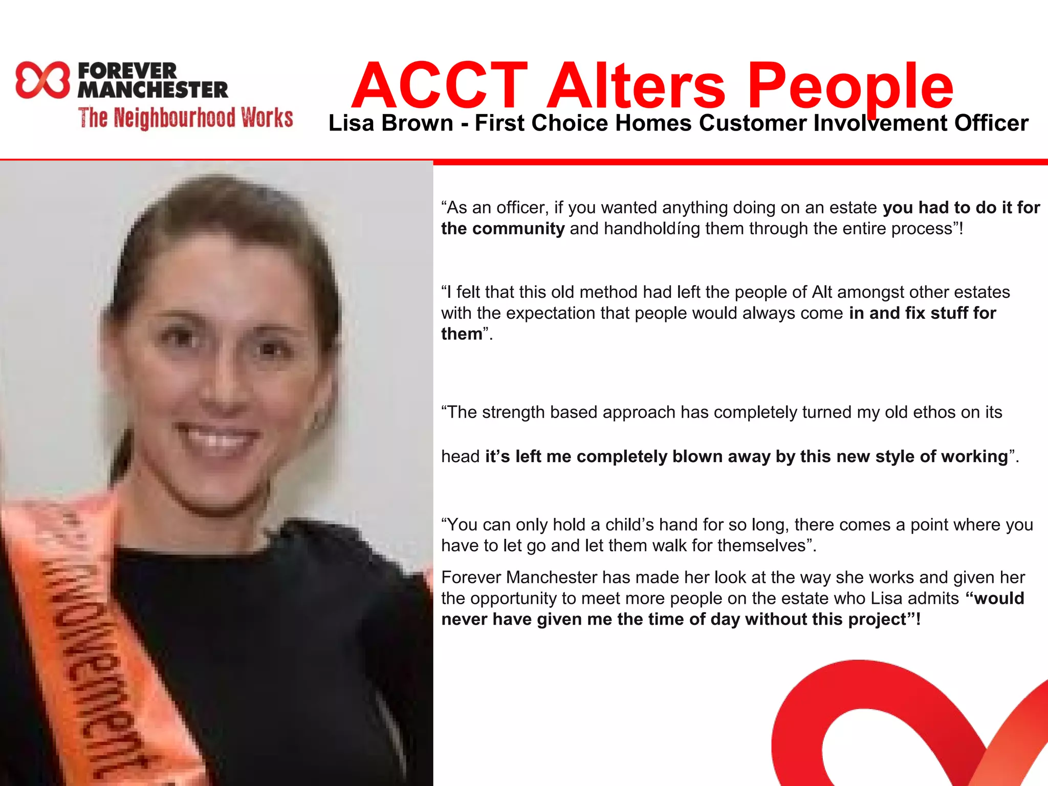 Lisa Brown - First Choice Homes Customer Involvement Officer ACCT Alters People 
“As an officer, if you wanted anything doing on an estate you had to do it for 
the community and handholdíng them through the entire process”! 
“I felt that this old method had left the people of Alt amongst other estates 
with the expectation that people would always come in and fix stuff for 
them”. 
“The strength based approach has completely turned my old ethos on its 
head it’s left me completely blown away by this new style of working”. 
“You can only hold a child’s hand for so long, there comes a point where you 
have to let go and let them walk for themselves”. 
Forever Manchester has made her look at the way she works and given her 
the opportunity to meet more people on the estate who Lisa admits “would 
never have given me the time of day without this project”! 
 