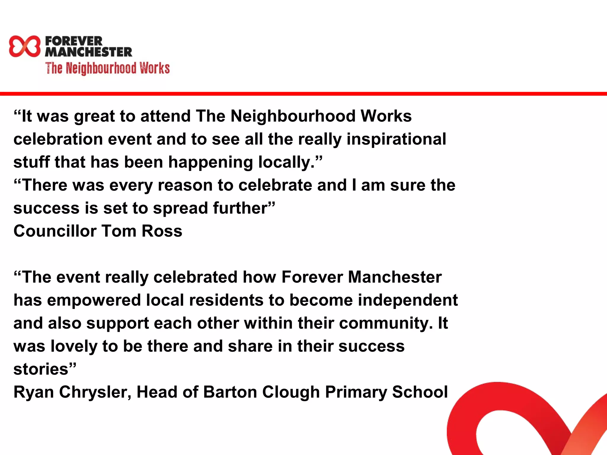 “It was great to attend The Neighbourhood Works 
celebration event and to see all the really inspirational 
stuff that has been happening locally.” 
“There was every reason to celebrate and I am sure the 
success is set to spread further” 
Councillor Tom Ross 
“The event really celebrated how Forever Manchester 
has empowered local residents to become independent 
and also support each other within their community. It 
was lovely to be there and share in their success 
stories” 
Ryan Chrysler, Head of Barton Clough Primary School 
 